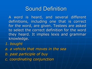 Sound DefinitionA word is heard, and several different definitions, including one that is correct for the word, are given. Testees are asked to select the correct definition for the word they heard. It implies lexis and grammar knowledge.1. bought a. a vehicle that moves in the seab. past participle of buyc. coordinating conjunction