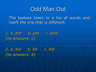 Odd Man OutThe testees listen to a list of words and mark the one that is different.1. a. pot     b. pot     c. port(he answers: c)2. a. bid     b. bit     c. bid(he answers: b)