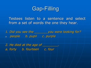 Gap-Filling	Testees listen to a sentence and select from a set of words the one they hear. 1. Did you see the _______you were looking for?people     b. pupil     c. purple2. He died at the age of ________.a. forty     b. fourteen     c. four