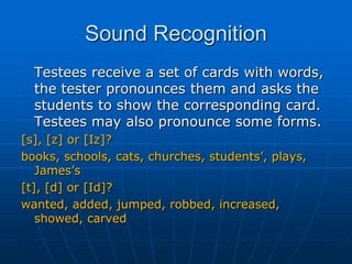 Sound Recognition	Testees receive a set of cards with words, the tester pronounces them and asks the students to show the corresponding card. Testees may also pronounce some forms.[s], [z] or [Iz]?books, schools, cats, churches, students’, plays, James’s[t], [d] or [Id]?wanted, added, jumped, robbed, increased, showed, carved