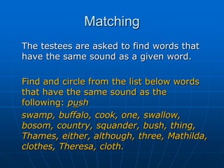 Matching	The testees are asked to find words that have the same sound as a given word. Find and circle from the list below words that have the same sound as the following: pushswamp, buffalo, cook, one, swallow, bosom, country, squander, bush, thing, Thames, either, although, three, Mathilda, clothes, Theresa, cloth.
