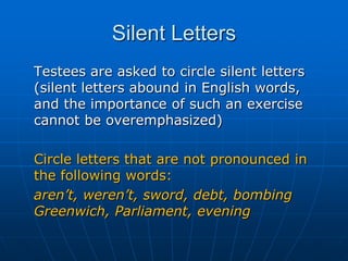 Silent Letters	Testees are asked to circle silent letters (silent letters abound in English words, and the importance of such an exercise cannot be overemphasized)	Circle letters that are not pronounced in the following words:	aren’t, weren’t, sword, debt, bombing Greenwich, Parliament, evening
