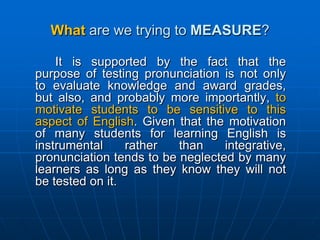 What are we trying to MEASURE?	It is supported by the fact that the purpose of testing pronunciation is not only to evaluate knowledge and award grades, but also, and probably more importantly, to motivate students to be sensitive to this aspect of English. Given that the motivation of many students for learning English is instrumental rather than integrative, pronunciation tends to be neglected by many learners as long as they know they will not be tested on it. 