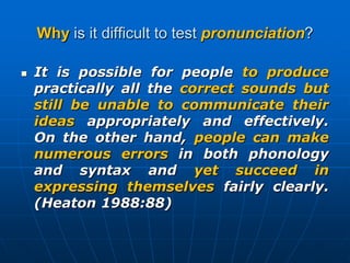 Why is it difficult to test pronunciation?It is possible for people to produce practically all the correct sounds but still be unable to communicate their ideas appropriately and effectively. On the other hand, people can make numerous errors in both phonology and syntax and yet succeed in expressing themselves fairly clearly. (Heaton 1988:88)