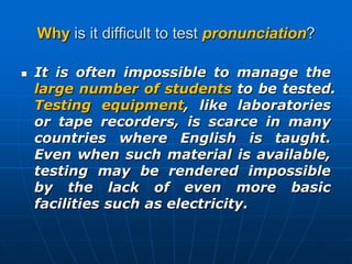Why is it difficult to test pronunciation?It is often impossible to manage the large number of students to be tested. Testing equipment, like laboratories or tape recorders, is scarce in many countries where English is taught. Even when such material is available, testing may be rendered impossible by the lack of even more basic facilities such as electricity.