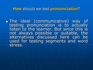 Howshould we test pronunciation?The ideal (communicative) way of testing pronunciation is to actually listen to the learner. But since this is not always possible or suitable, the alternatives discussed here can be used for testing segments and word stress.