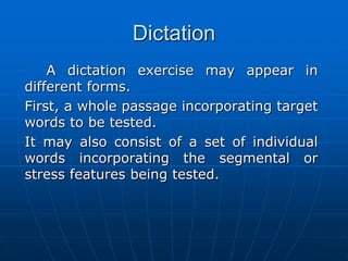 Dictation A dictation exercise may appear in different forms. 	First, a whole passage incorporating target words to be tested. 	It may also consist of a set of individual words incorporating the segmental or stress features being tested. 
