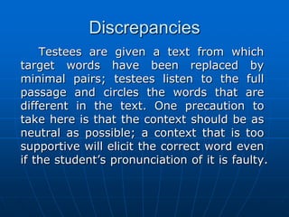 Discrepancies	Testees are given a text from which target words have been replaced by minimal pairs; testees listen to the full passage and circles the words that are different in the text. One precaution to take here is that the context should be as neutral as possible; a context that is too supportive will elicit the correct word even if the student’s pronunciation of it is faulty.