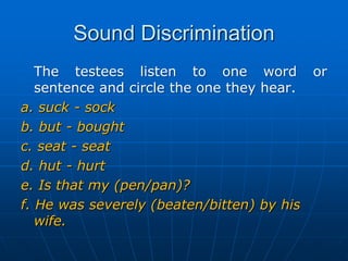 Sound DiscriminationThe testees listen to one word or  sentence and circle the one they hear.a. suck - sockb. but - boughtc. seat - seatd. hut - hurte. Is that my (pen/pan)? f. He was severely (beaten/bitten) by his wife. 