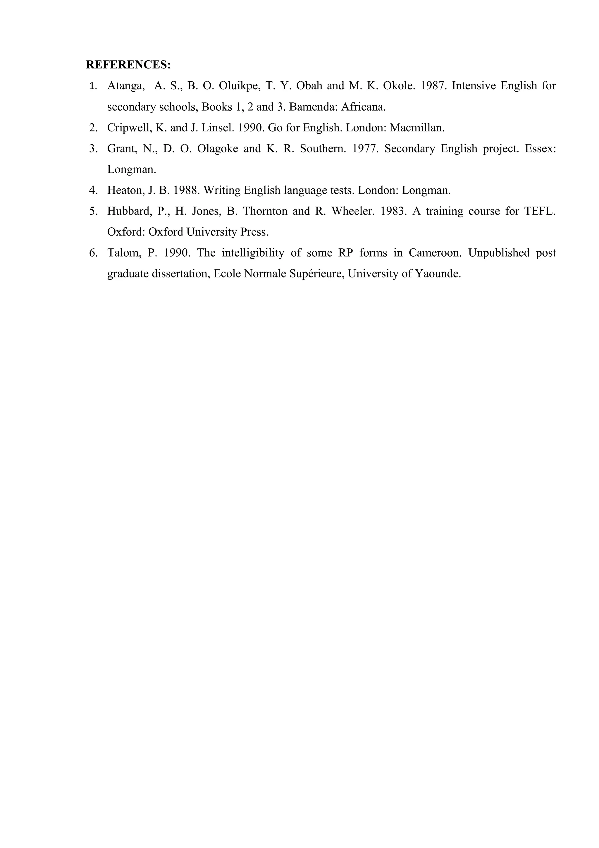 REFERENCES:
1. Atanga, A. S., B. O. Oluikpe, T. Y. Obah and M. K. Okole. 1987. Intensive English for
   secondary schools, Books 1, 2 and 3. Bamenda: Africana.
2. Cripwell, K. and J. Linsel. 1990. Go for English. London: Macmillan.
3. Grant, N., D. O. Olagoke and K. R. Southern. 1977. Secondary English project. Essex:
   Longman.
4. Heaton, J. B. 1988. Writing English language tests. London: Longman.
5. Hubbard, P., H. Jones, B. Thornton and R. Wheeler. 1983. A training course for TEFL.
   Oxford: Oxford University Press.
6. Talom, P. 1990. The intelligibility of some RP forms in Cameroon. Unpublished post
   graduate dissertation, Ecole Normale Supérieure, University of Yaounde.
 