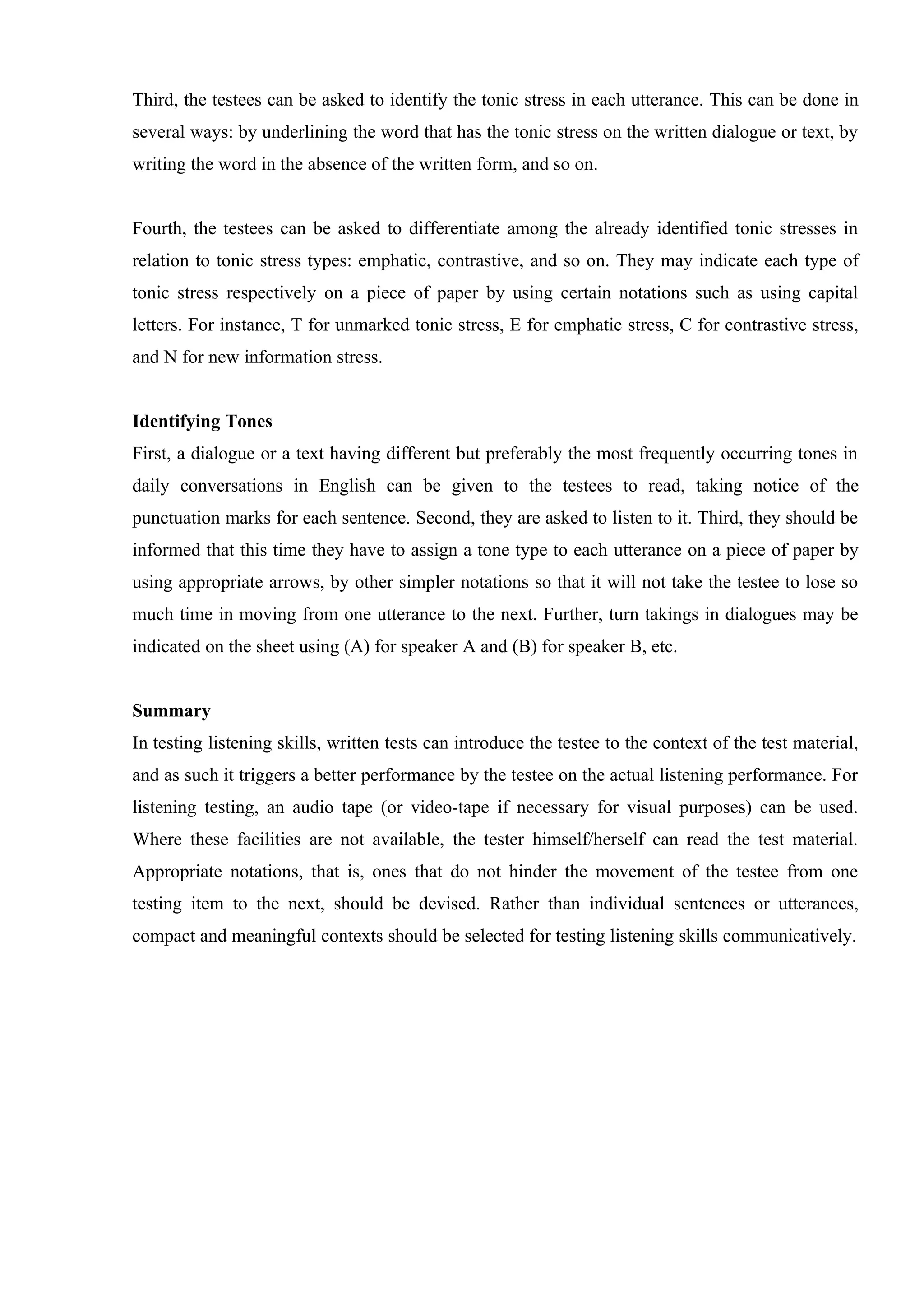 Third, the testees can be asked to identify the tonic stress in each utterance. This can be done in
several ways: by underlining the word that has the tonic stress on the written dialogue or text, by
writing the word in the absence of the written form, and so on.


Fourth, the testees can be asked to differentiate among the already identified tonic stresses in
relation to tonic stress types: emphatic, contrastive, and so on. They may indicate each type of
tonic stress respectively on a piece of paper by using certain notations such as using capital
letters. For instance, T for unmarked tonic stress, E for emphatic stress, C for contrastive stress,
and N for new information stress.


Identifying Tones
First, a dialogue or a text having different but preferably the most frequently occurring tones in
daily conversations in English can be given to the testees to read, taking notice of the
punctuation marks for each sentence. Second, they are asked to listen to it. Third, they should be
informed that this time they have to assign a tone type to each utterance on a piece of paper by
using appropriate arrows, by other simpler notations so that it will not take the testee to lose so
much time in moving from one utterance to the next. Further, turn takings in dialogues may be
indicated on the sheet using (A) for speaker A and (B) for speaker B, etc.


Summary
In testing listening skills, written tests can introduce the testee to the context of the test material,
and as such it triggers a better performance by the testee on the actual listening performance. For
listening testing, an audio tape (or video-tape if necessary for visual purposes) can be used.
Where these facilities are not available, the tester himself/herself can read the test material.
Appropriate notations, that is, ones that do not hinder the movement of the testee from one
testing item to the next, should be devised. Rather than individual sentences or utterances,
compact and meaningful contexts should be selected for testing listening skills communicatively.
 