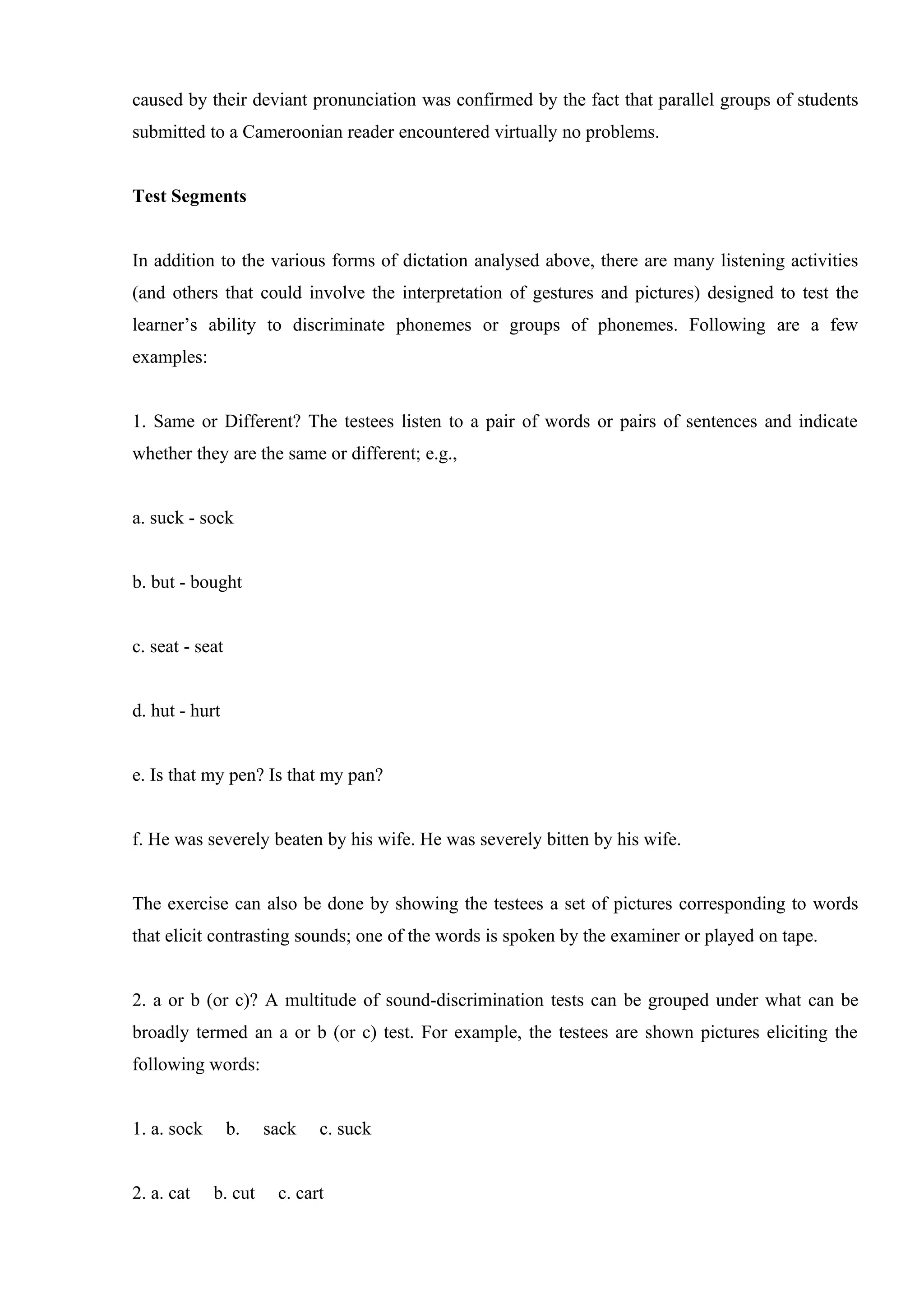 caused by their deviant pronunciation was confirmed by the fact that parallel groups of students
submitted to a Cameroonian reader encountered virtually no problems.


Test Segments


In addition to the various forms of dictation analysed above, there are many listening activities
(and others that could involve the interpretation of gestures and pictures) designed to test the
learner’s ability to discriminate phonemes or groups of phonemes. Following are a few
examples:


1. Same or Different? The testees listen to a pair of words or pairs of sentences and indicate
whether they are the same or different; e.g.,


a. suck - sock


b. but - bought


c. seat - seat


d. hut - hurt


e. Is that my pen? Is that my pan?


f. He was severely beaten by his wife. He was severely bitten by his wife.


The exercise can also be done by showing the testees a set of pictures corresponding to words
that elicit contrasting sounds; one of the words is spoken by the examiner or played on tape.


2. a or b (or c)? A multitude of sound-discrimination tests can be grouped under what can be
broadly termed an a or b (or c) test. For example, the testees are shown pictures eliciting the
following words:


1. a. sock       b.   sack   c. suck


2. a. cat    b. cut    c. cart
 