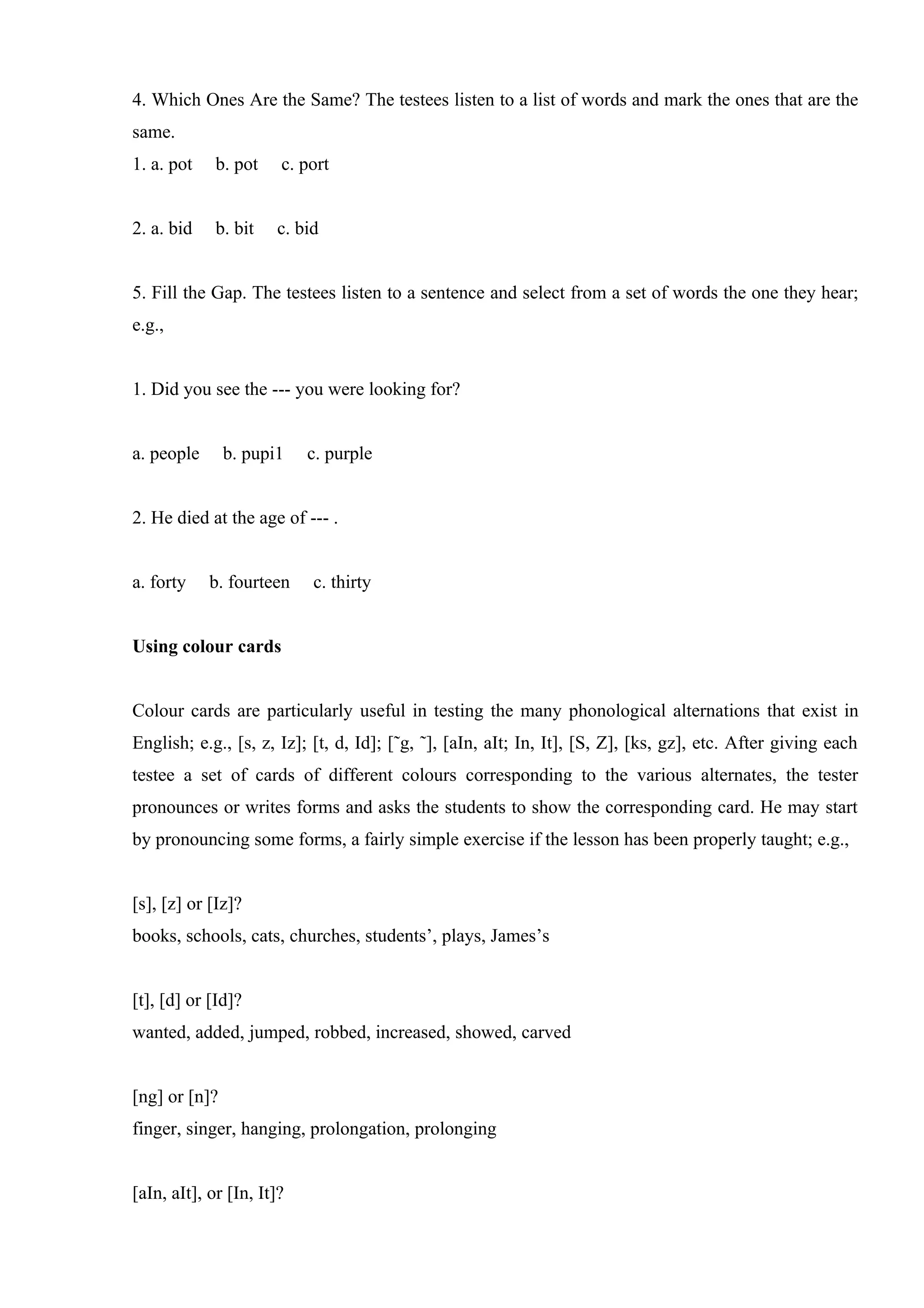 4. Which Ones Are the Same? The testees listen to a list of words and mark the ones that are the
same.
1. a. pot    b. pot    c. port


2. a. bid    b. bit   c. bid


5. Fill the Gap. The testees listen to a sentence and select from a set of words the one they hear;
e.g.,


1. Did you see the --- you were looking for?


a. people      b. pupi1    c. purple


2. He died at the age of --- .


a. forty    b. fourteen    c. thirty


Using colour cards


Colour cards are particularly useful in testing the many phonological alternations that exist in
English; e.g., [s, z, Iz]; [t, d, Id]; [˜g, ˜], [aIn, aIt; In, It], [S, Z], [ks, gz], etc. After giving each
testee a set of cards of different colours corresponding to the various alternates, the tester
pronounces or writes forms and asks the students to show the corresponding card. He may start
by pronouncing some forms, a fairly simple exercise if the lesson has been properly taught; e.g.,


[s], [z] or [Iz]?
books, schools, cats, churches, students’, plays, James’s


[t], [d] or [Id]?
wanted, added, jumped, robbed, increased, showed, carved


[ng] or [n]?
finger, singer, hanging, prolongation, prolonging


[aIn, aIt], or [In, It]?
 