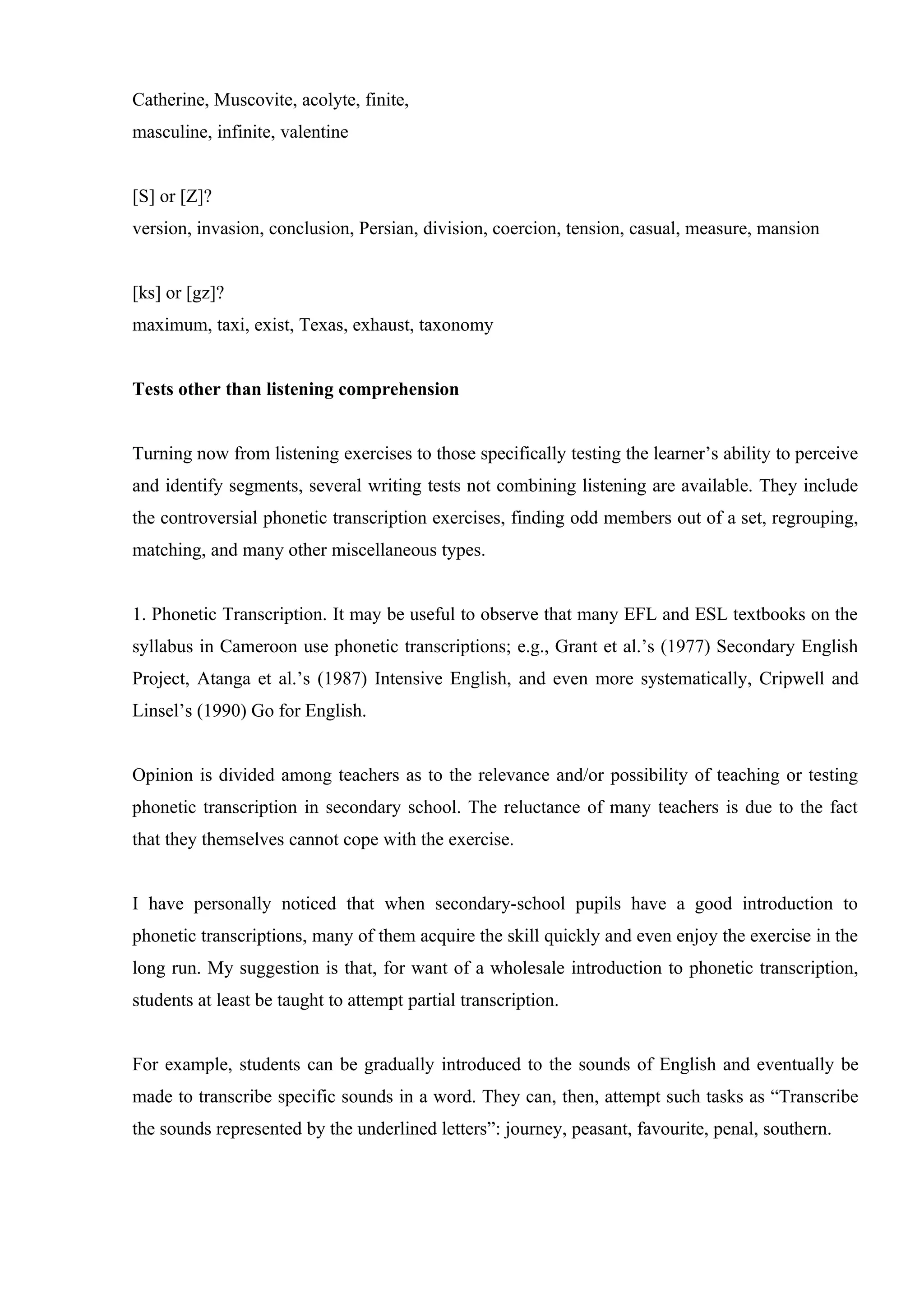 Catherine, Muscovite, acolyte, finite,
masculine, infinite, valentine


[S] or [Z]?
version, invasion, conclusion, Persian, division, coercion, tension, casual, measure, mansion


[ks] or [gz]?
maximum, taxi, exist, Texas, exhaust, taxonomy


Tests other than listening comprehension


Turning now from listening exercises to those specifically testing the learner’s ability to perceive
and identify segments, several writing tests not combining listening are available. They include
the controversial phonetic transcription exercises, finding odd members out of a set, regrouping,
matching, and many other miscellaneous types.


1. Phonetic Transcription. It may be useful to observe that many EFL and ESL textbooks on the
syllabus in Cameroon use phonetic transcriptions; e.g., Grant et al.’s (1977) Secondary English
Project, Atanga et al.’s (1987) Intensive English, and even more systematically, Cripwell and
Linsel’s (1990) Go for English.


Opinion is divided among teachers as to the relevance and/or possibility of teaching or testing
phonetic transcription in secondary school. The reluctance of many teachers is due to the fact
that they themselves cannot cope with the exercise.


I have personally noticed that when secondary-school pupils have a good introduction to
phonetic transcriptions, many of them acquire the skill quickly and even enjoy the exercise in the
long run. My suggestion is that, for want of a wholesale introduction to phonetic transcription,
students at least be taught to attempt partial transcription.


For example, students can be gradually introduced to the sounds of English and eventually be
made to transcribe specific sounds in a word. They can, then, attempt such tasks as “Transcribe
the sounds represented by the underlined letters”: journey, peasant, favourite, penal, southern.
 