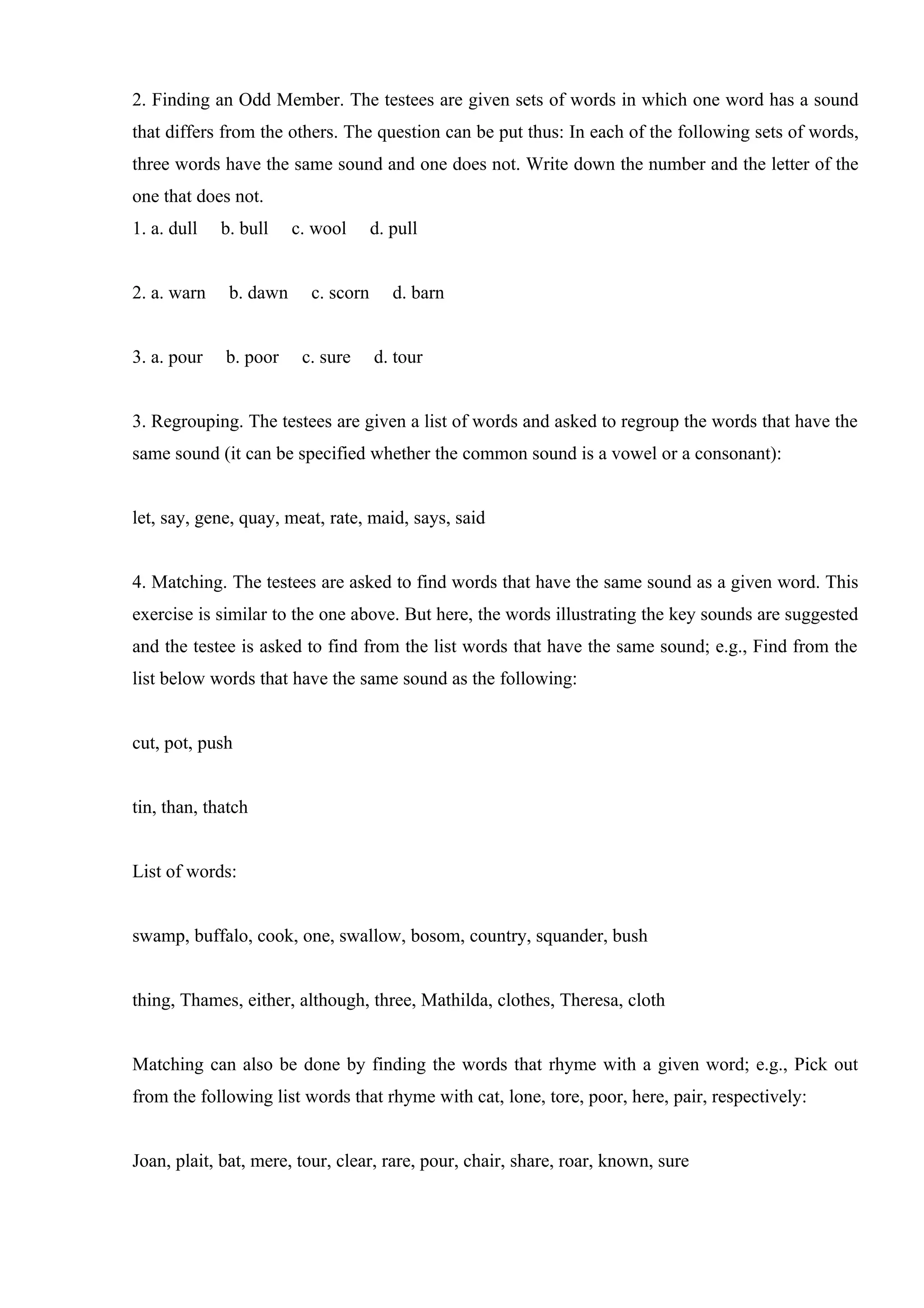 2. Finding an Odd Member. The testees are given sets of words in which one word has a sound
that differs from the others. The question can be put thus: In each of the following sets of words,
three words have the same sound and one does not. Write down the number and the letter of the
one that does not.
1. a. dull   b. bull    c. wool      d. pull


2. a. warn    b. dawn     c. scorn      d. barn


3. a. pour   b. poor     c. sure     d. tour


3. Regrouping. The testees are given a list of words and asked to regroup the words that have the
same sound (it can be specified whether the common sound is a vowel or a consonant):


let, say, gene, quay, meat, rate, maid, says, said


4. Matching. The testees are asked to find words that have the same sound as a given word. This
exercise is similar to the one above. But here, the words illustrating the key sounds are suggested
and the testee is asked to find from the list words that have the same sound; e.g., Find from the
list below words that have the same sound as the following:


cut, pot, push


tin, than, thatch


List of words:


swamp, buffalo, cook, one, swallow, bosom, country, squander, bush


thing, Thames, either, although, three, Mathilda, clothes, Theresa, cloth


Matching can also be done by finding the words that rhyme with a given word; e.g., Pick out
from the following list words that rhyme with cat, lone, tore, poor, here, pair, respectively:


Joan, plait, bat, mere, tour, clear, rare, pour, chair, share, roar, known, sure
 