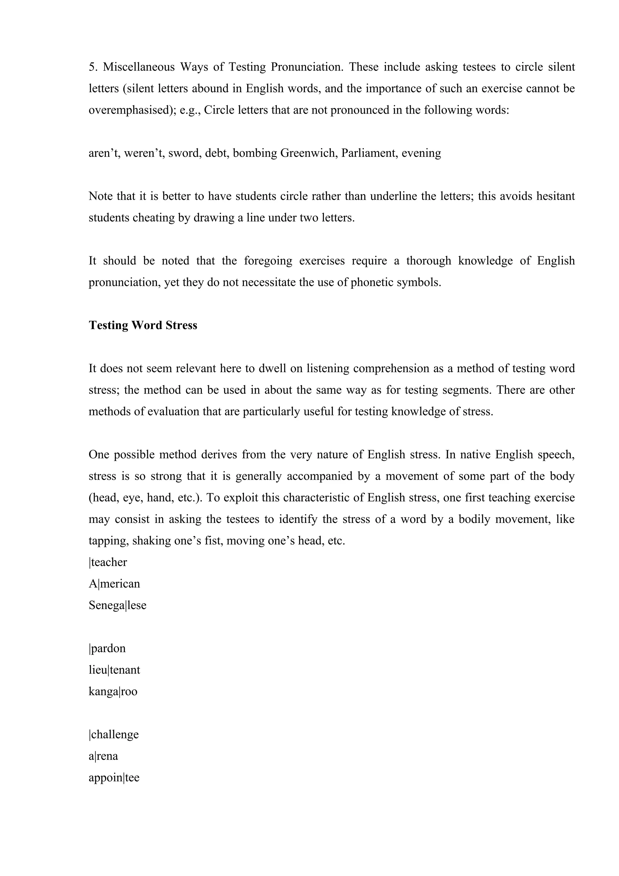 5. Miscellaneous Ways of Testing Pronunciation. These include asking testees to circle silent
letters (silent letters abound in English words, and the importance of such an exercise cannot be
overemphasised); e.g., Circle letters that are not pronounced in the following words:


aren’t, weren’t, sword, debt, bombing Greenwich, Parliament, evening


Note that it is better to have students circle rather than underline the letters; this avoids hesitant
students cheating by drawing a line under two letters.


It should be noted that the foregoing exercises require a thorough knowledge of English
pronunciation, yet they do not necessitate the use of phonetic symbols.


Testing Word Stress


It does not seem relevant here to dwell on listening comprehension as a method of testing word
stress; the method can be used in about the same way as for testing segments. There are other
methods of evaluation that are particularly useful for testing knowledge of stress.


One possible method derives from the very nature of English stress. In native English speech,
stress is so strong that it is generally accompanied by a movement of some part of the body
(head, eye, hand, etc.). To exploit this characteristic of English stress, one first teaching exercise
may consist in asking the testees to identify the stress of a word by a bodily movement, like
tapping, shaking one’s fist, moving one’s head, etc.
|teacher
A|merican
Senega|lese


|pardon
lieu|tenant
kanga|roo


|challenge
a|rena
appoin|tee
 