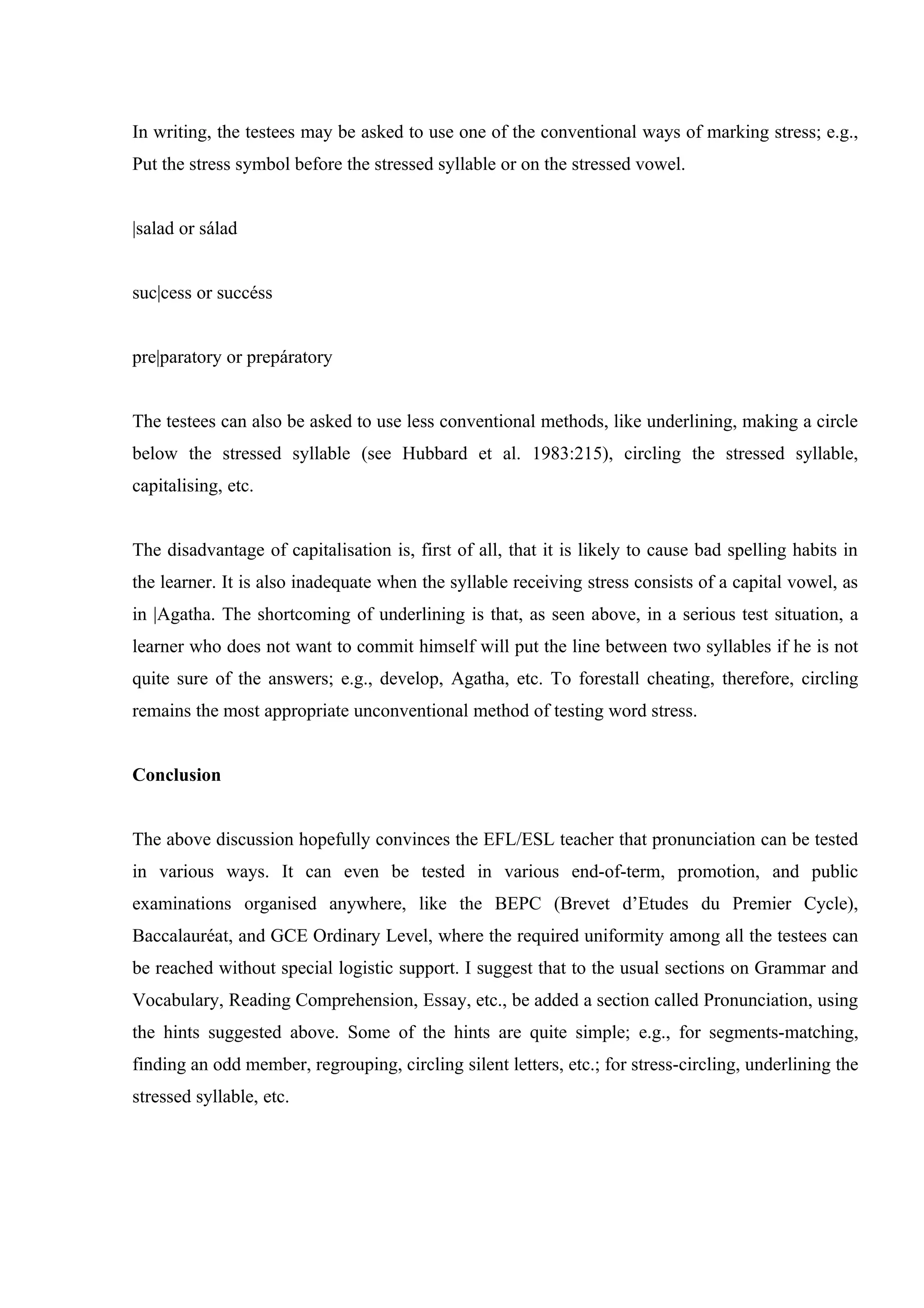 In writing, the testees may be asked to use one of the conventional ways of marking stress; e.g.,
Put the stress symbol before the stressed syllable or on the stressed vowel.


|salad or sálad


suc|cess or succéss


pre|paratory or prepáratory


The testees can also be asked to use less conventional methods, like underlining, making a circle
below the stressed syllable (see Hubbard et al. 1983:215), circling the stressed syllable,
capitalising, etc.


The disadvantage of capitalisation is, first of all, that it is likely to cause bad spelling habits in
the learner. It is also inadequate when the syllable receiving stress consists of a capital vowel, as
in |Agatha. The shortcoming of underlining is that, as seen above, in a serious test situation, a
learner who does not want to commit himself will put the line between two syllables if he is not
quite sure of the answers; e.g., develop, Agatha, etc. To forestall cheating, therefore, circling
remains the most appropriate unconventional method of testing word stress.


Conclusion


The above discussion hopefully convinces the EFL/ESL teacher that pronunciation can be tested
in various ways. It can even be tested in various end-of-term, promotion, and public
examinations organised anywhere, like the BEPC (Brevet d’Etudes du Premier Cycle),
Baccalauréat, and GCE Ordinary Level, where the required uniformity among all the testees can
be reached without special logistic support. I suggest that to the usual sections on Grammar and
Vocabulary, Reading Comprehension, Essay, etc., be added a section called Pronunciation, using
the hints suggested above. Some of the hints are quite simple; e.g., for segments-matching,
finding an odd member, regrouping, circling silent letters, etc.; for stress-circling, underlining the
stressed syllable, etc.
 