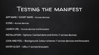 Testing the manifest
APP NAME / SHORT NAME - Across devices
ICONS - Across devices
LAUNCH URL - Across devices and browsers
INSTALLATION - Options. Cached data and limits // across devices
LOOK AND FEEL - Background. Colour scheme // across devices and browsers
ENTRY & EXIT - URLs // across browsers
 