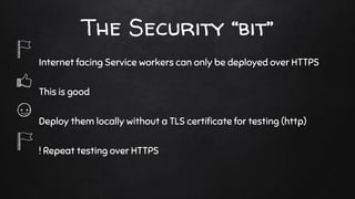 The Security “bit”
Internet facing Service workers can only be deployed over HTTPS
This is good
Deploy them locally without a TLS certiﬁcate for testing (http)
! Repeat testing over HTTPS
 