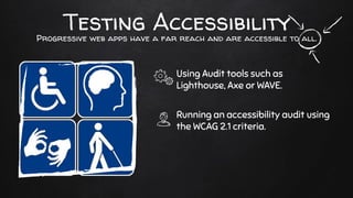 Testing Accessibility
Using Audit tools such as
Lighthouse, Axe or WAVE.
Running an accessibility audit using
the WCAG 2.1 criteria.
Progressive web apps have a far reach and are accessible to all.
 