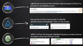 Lighthouse can be run from the dev tools or as part of the CI to
provide an accessibility score.
Axe can be run from the browser to identify
speciﬁc issues and highlight them on the screen.
WAVE run from the browser highlights issues on screen and can
be used to strip the CSS from a site.
 