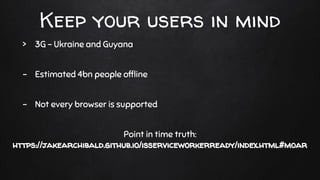 Keep your users in mind
> 3G - Ukraine and Guyana
- Estimated 4bn people ofﬂine
- Not every browser is supported
Point in time truth:
https://jakearchibald.github.io/isserviceworkerready/index.html#moar
 