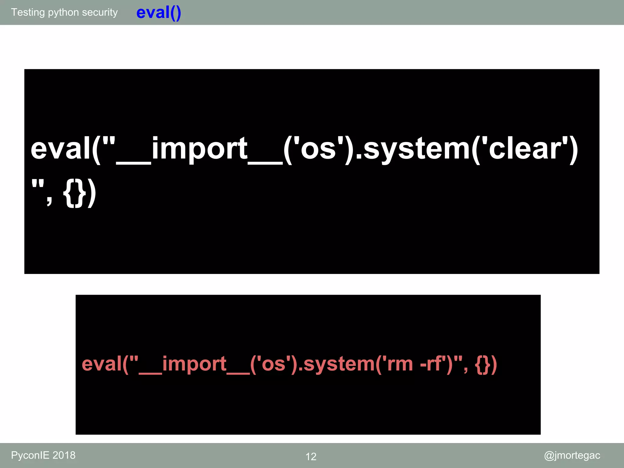 Testing python security PyconIE 2018 12 @jmortegac eval() eval("__import__('os').system('clear') ", {}) eval("__import__('os').system('rm -rf')", {}) 
