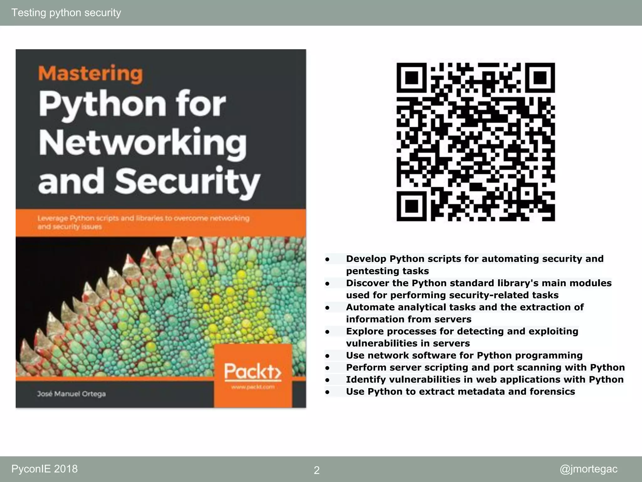 Testing python security PyconIE 2018 2 @jmortegac ● Develop Python scripts for automating security and pentesting tasks ● Discover the Python standard library's main modules used for performing security-related tasks ● Automate analytical tasks and the extraction of information from servers ● Explore processes for detecting and exploiting vulnerabilities in servers ● Use network software for Python programming ● Perform server scripting and port scanning with Python ● Identify vulnerabilities in web applications with Python ● Use Python to extract metadata and forensics 