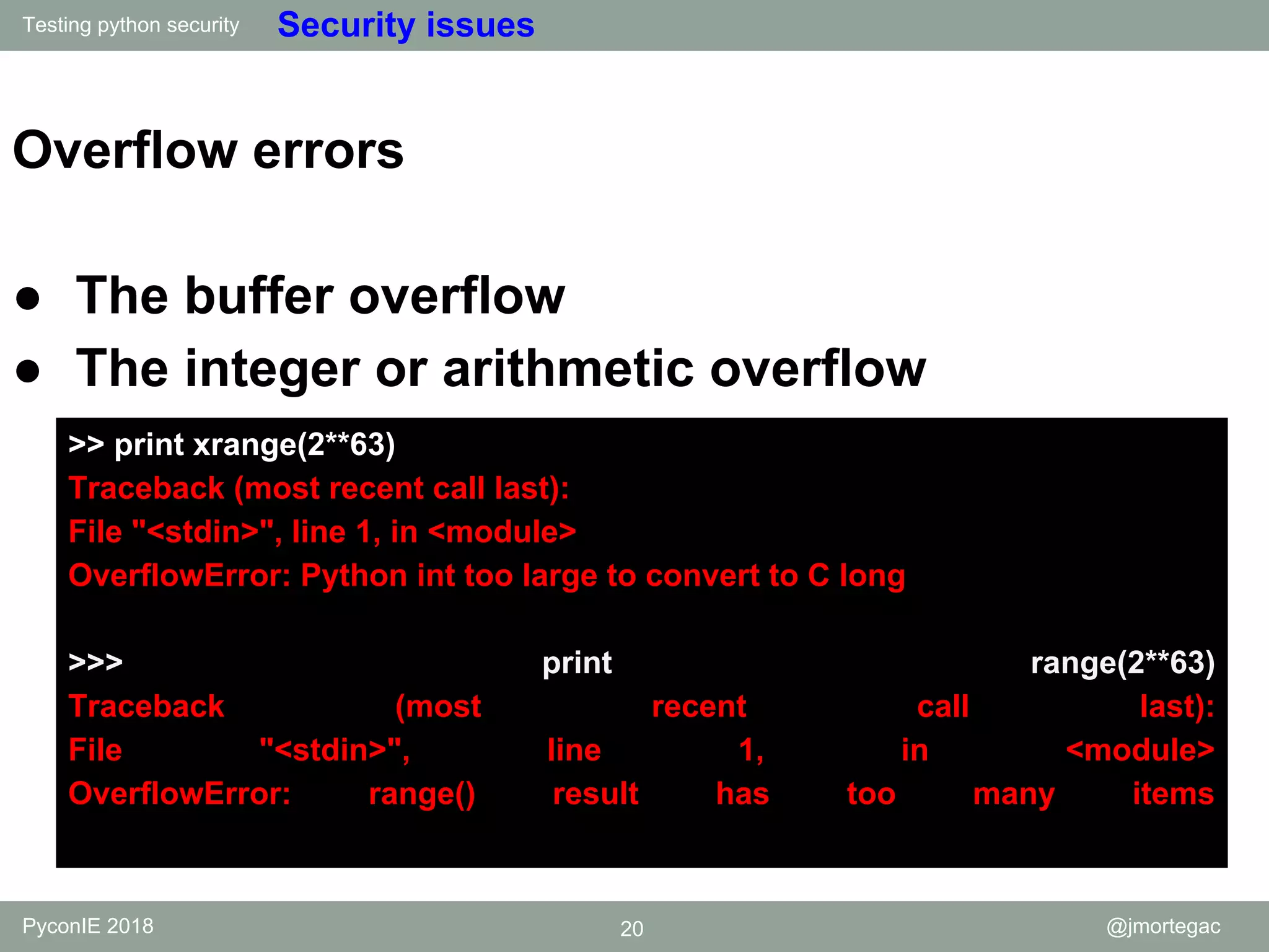 Testing python security PyconIE 2018 20 @jmortegac Security issues Overflow errors ● The buffer overflow ● The integer or arithmetic overflow >> print xrange(2**63) Traceback (most recent call last): File "<stdin>", line 1, in <module> OverflowError: Python int too large to convert to C long >>> print range(2**63) Traceback (most recent call last): File "<stdin>", line 1, in <module> OverflowError: range() result has too many items 