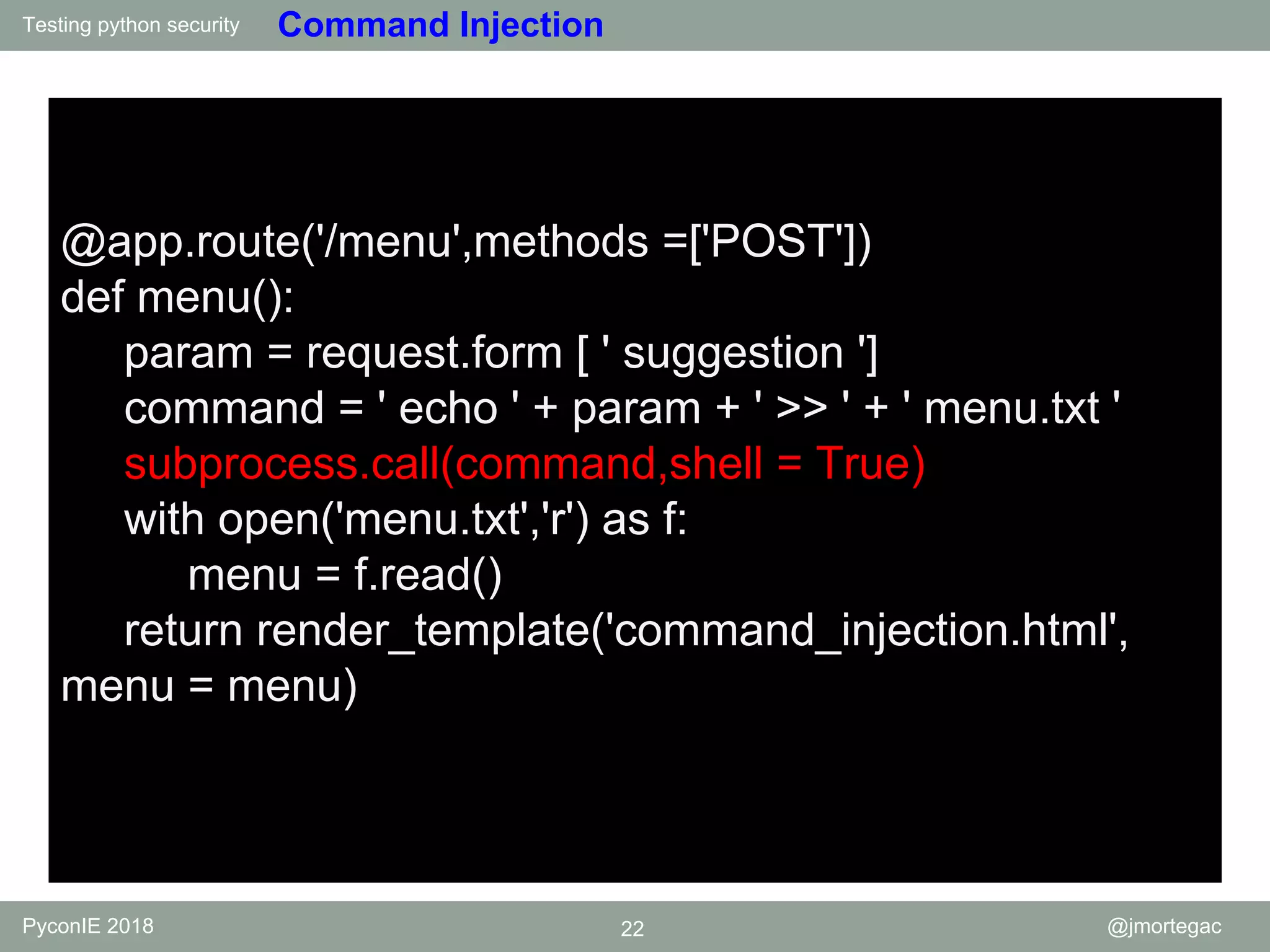 Testing python security PyconIE 2018 22 @jmortegac Command Injection @app.route('/menu',methods =['POST']) def menu(): param = request.form [ ' suggestion '] command = ' echo ' + param + ' >> ' + ' menu.txt ' subprocess.call(command,shell = True) with open('menu.txt','r') as f: menu = f.read() return render_template('command_injection.html', menu = menu) 