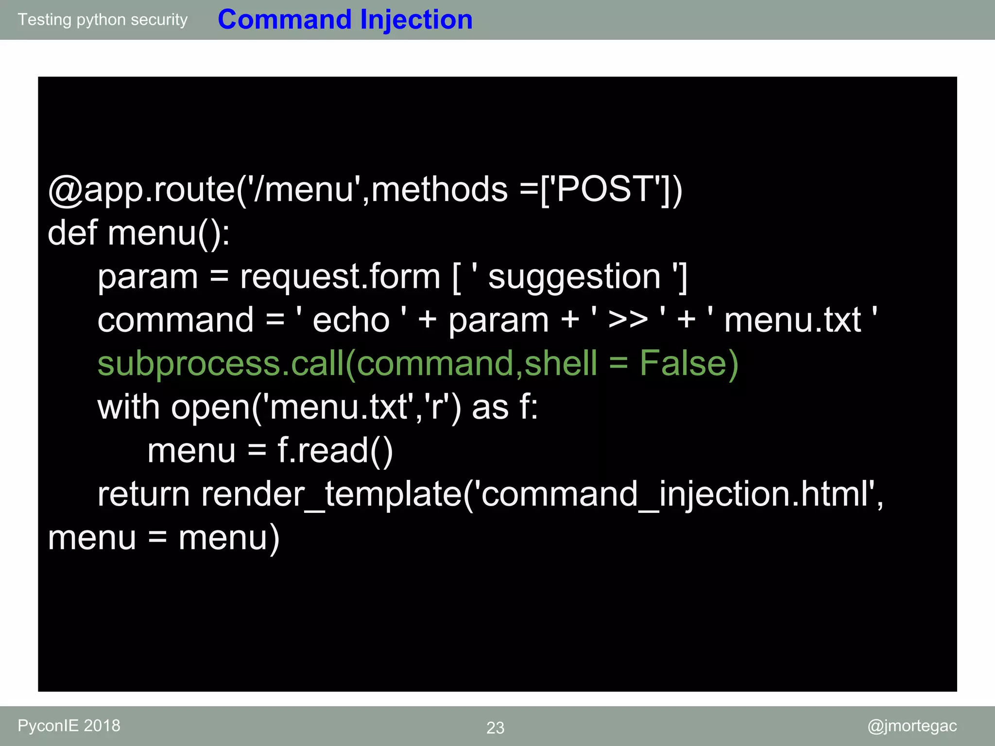 Testing python security PyconIE 2018 23 @jmortegac Command Injection @app.route('/menu',methods =['POST']) def menu(): param = request.form [ ' suggestion '] command = ' echo ' + param + ' >> ' + ' menu.txt ' subprocess.call(command,shell = False) with open('menu.txt','r') as f: menu = f.read() return render_template('command_injection.html', menu = menu) 