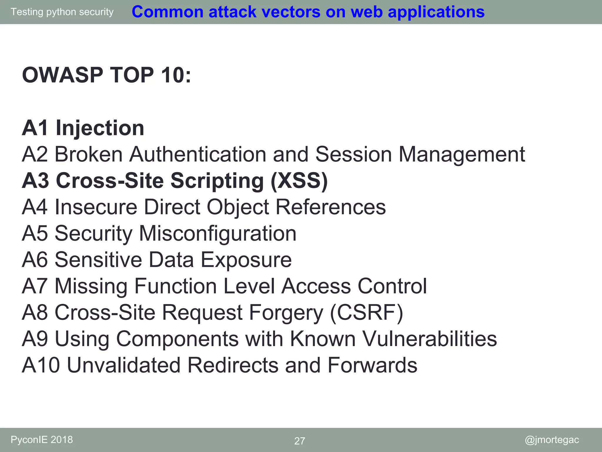Testing python security PyconIE 2018 27 @jmortegac Common attack vectors on web applications OWASP TOP 10: A1 Injection A2 Broken Authentication and Session Management A3 Cross-Site Scripting (XSS) A4 Insecure Direct Object References A5 Security Misconfiguration A6 Sensitive Data Exposure A7 Missing Function Level Access Control A8 Cross-Site Request Forgery (CSRF) A9 Using Components with Known Vulnerabilities A10 Unvalidated Redirects and Forwards 