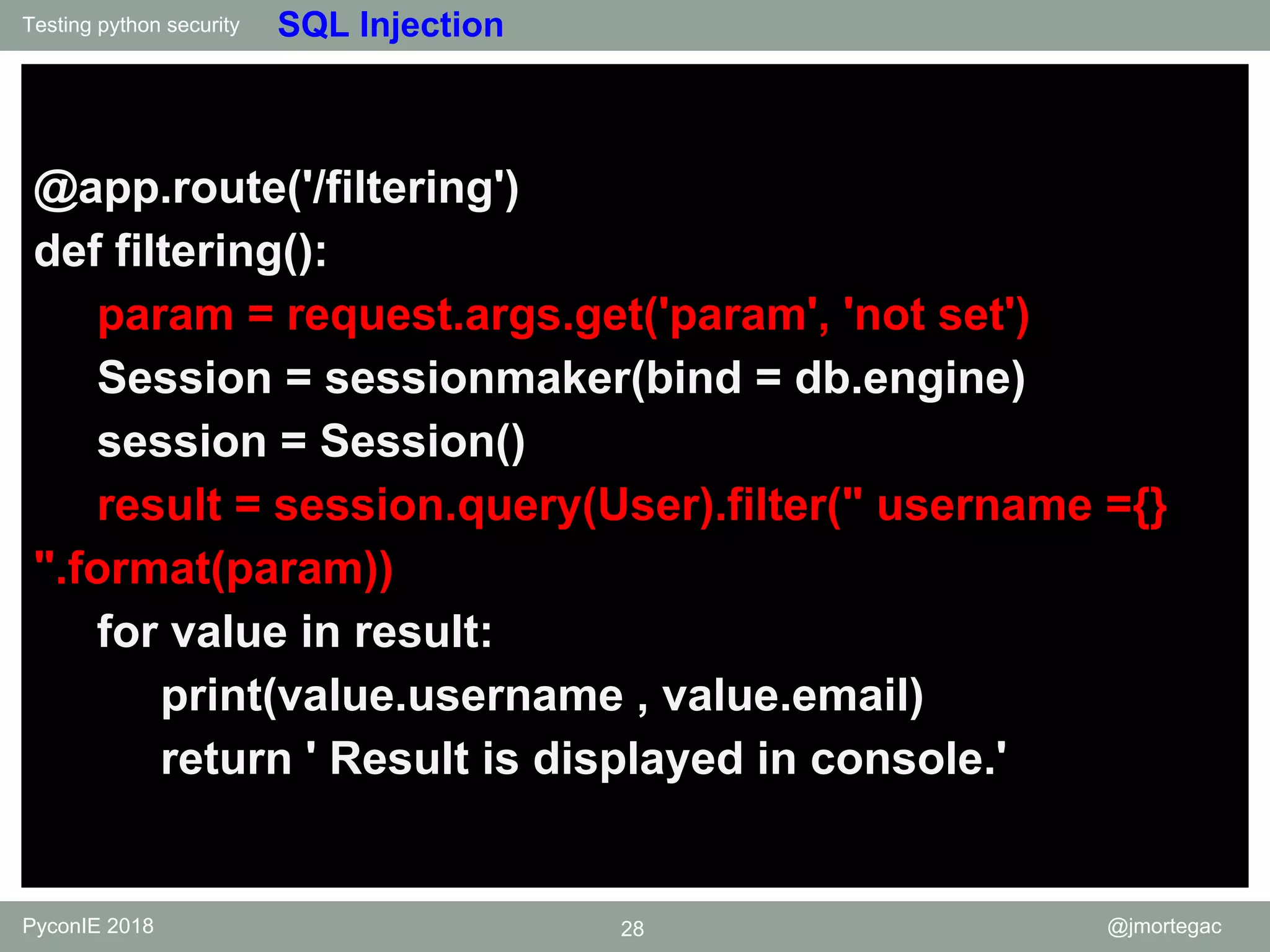 Testing python security PyconIE 2018 28 @jmortegac SQL Injection @app.route('/filtering') def filtering(): param = request.args.get('param', 'not set') Session = sessionmaker(bind = db.engine) session = Session() result = session.query(User).filter(" username ={} ".format(param)) for value in result: print(value.username , value.email) return ' Result is displayed in console.' 