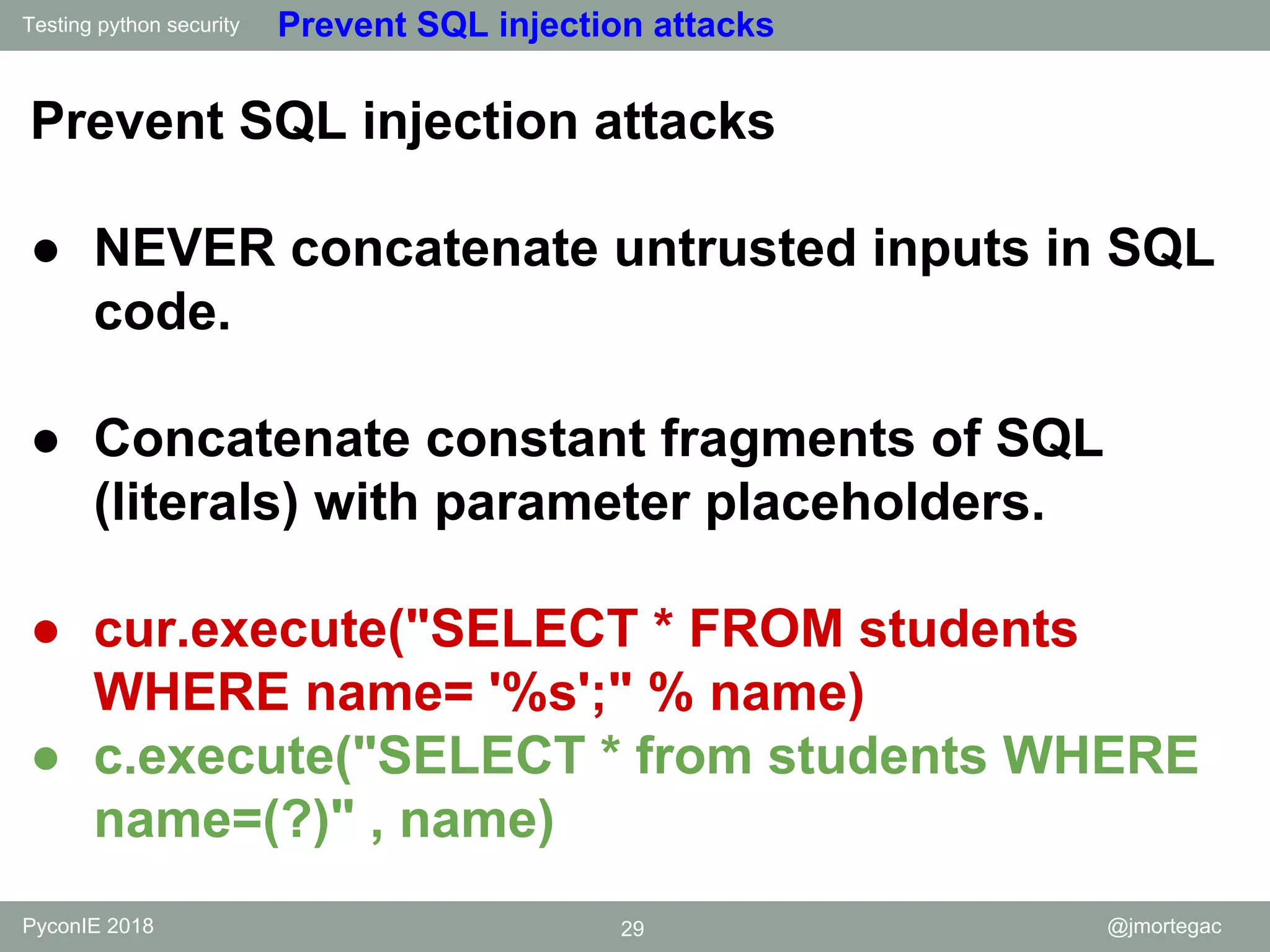 Testing python security PyconIE 2018 29 @jmortegac Prevent SQL injection attacks Prevent SQL injection attacks ● NEVER concatenate untrusted inputs in SQL code. ● Concatenate constant fragments of SQL (literals) with parameter placeholders. ● cur.execute("SELECT * FROM students WHERE name= '%s';" % name) ● c.execute("SELECT * from students WHERE name=(?)" , name) 