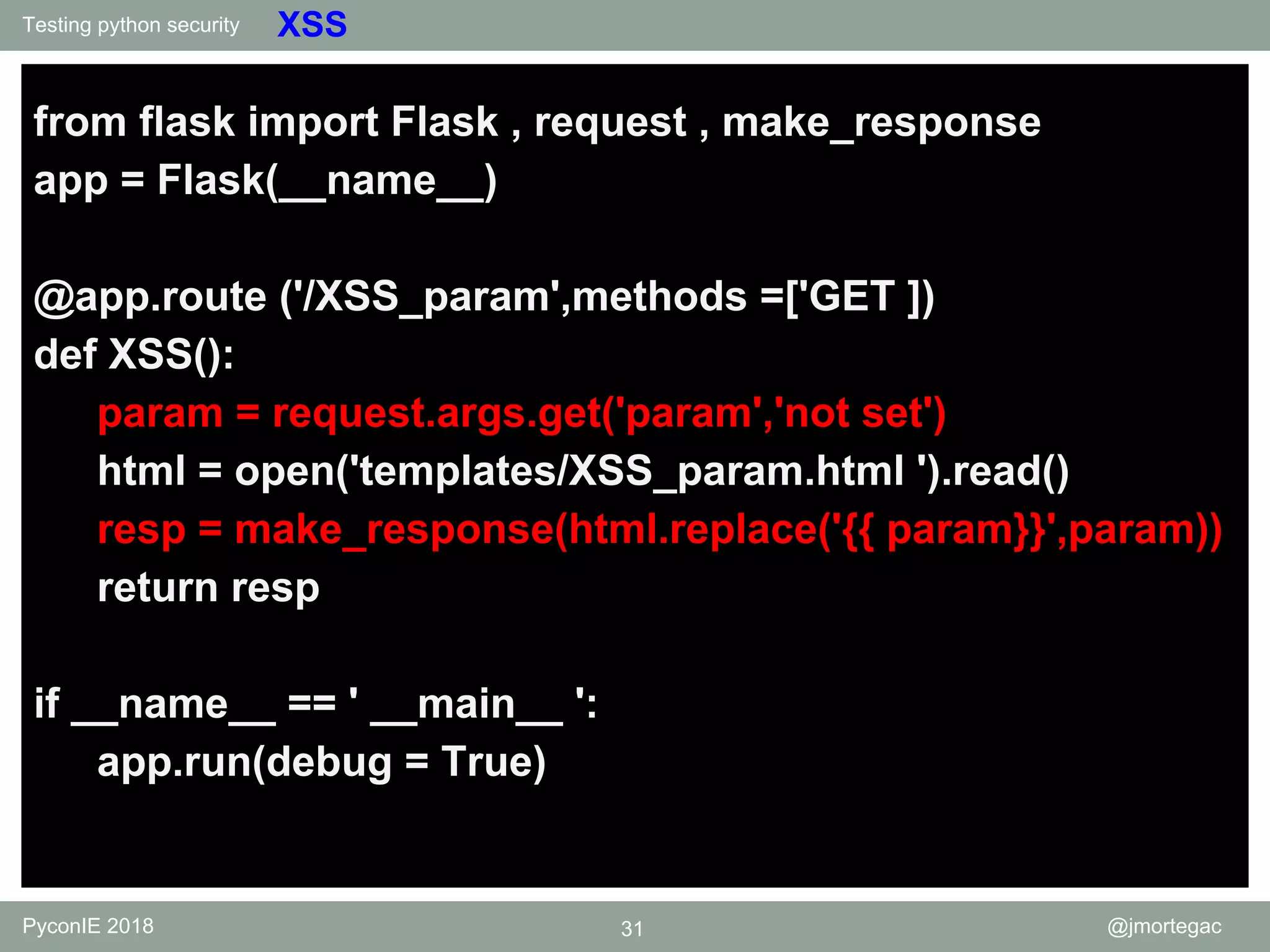 Testing python security PyconIE 2018 31 @jmortegac XSS from flask import Flask , request , make_response app = Flask(__name__) @app.route ('/XSS_param',methods =['GET ]) def XSS(): param = request.args.get('param','not set') html = open('templates/XSS_param.html ').read() resp = make_response(html.replace('{{ param}}',param)) return resp if __name__ == ' __main__ ': app.run(debug = True) 