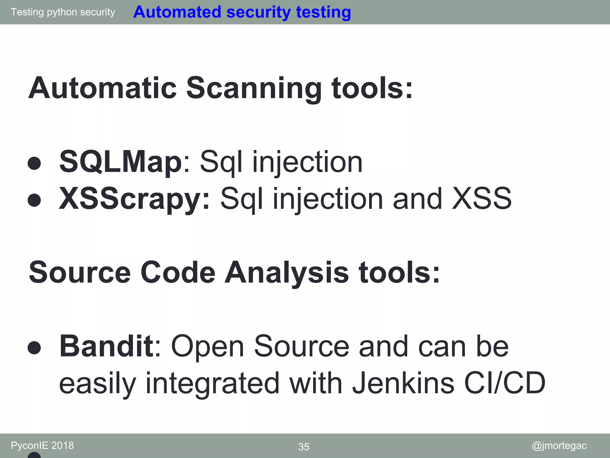 Testing python security PyconIE 2018 35 @jmortegac Automated security testing Automatic Scanning tools: ● SQLMap: Sql injection ● XSScrapy: Sql injection and XSS Source Code Analysis tools: ● Bandit: Open Source and can be easily integrated with Jenkins CI/CD 