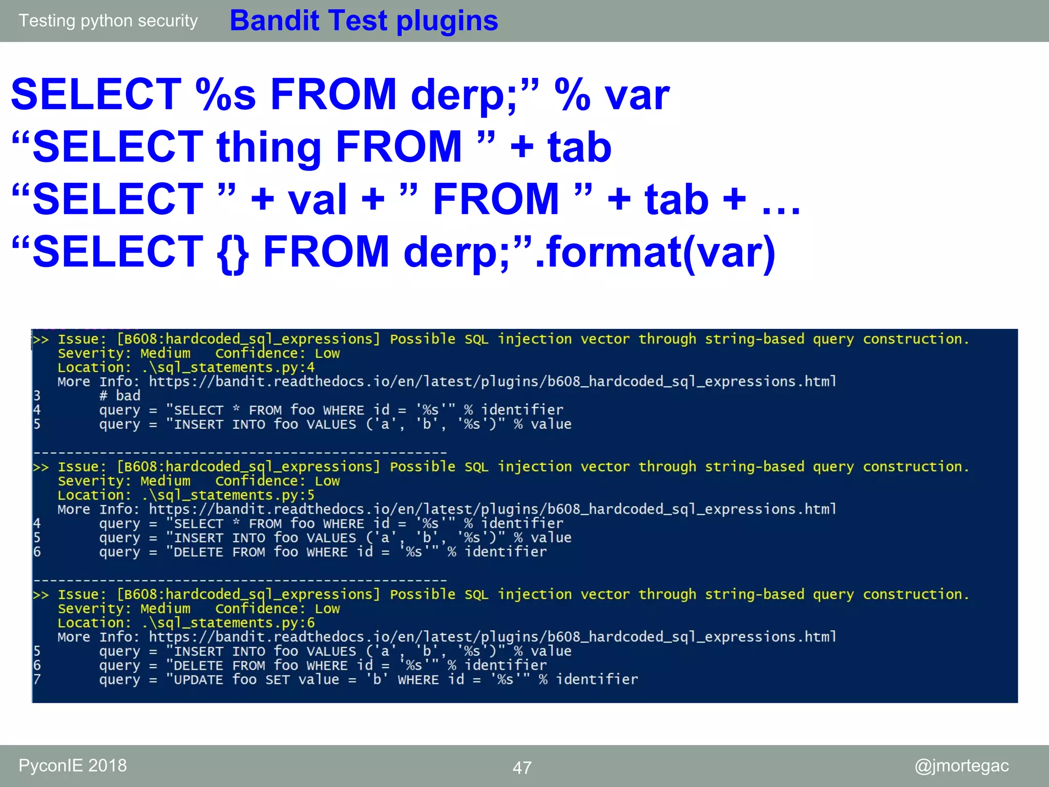 Testing python security PyconIE 2018 47 @jmortegac Bandit Test plugins SELECT %s FROM derp;” % var “SELECT thing FROM ” + tab “SELECT ” + val + ” FROM ” + tab + … “SELECT {} FROM derp;”.format(var) 