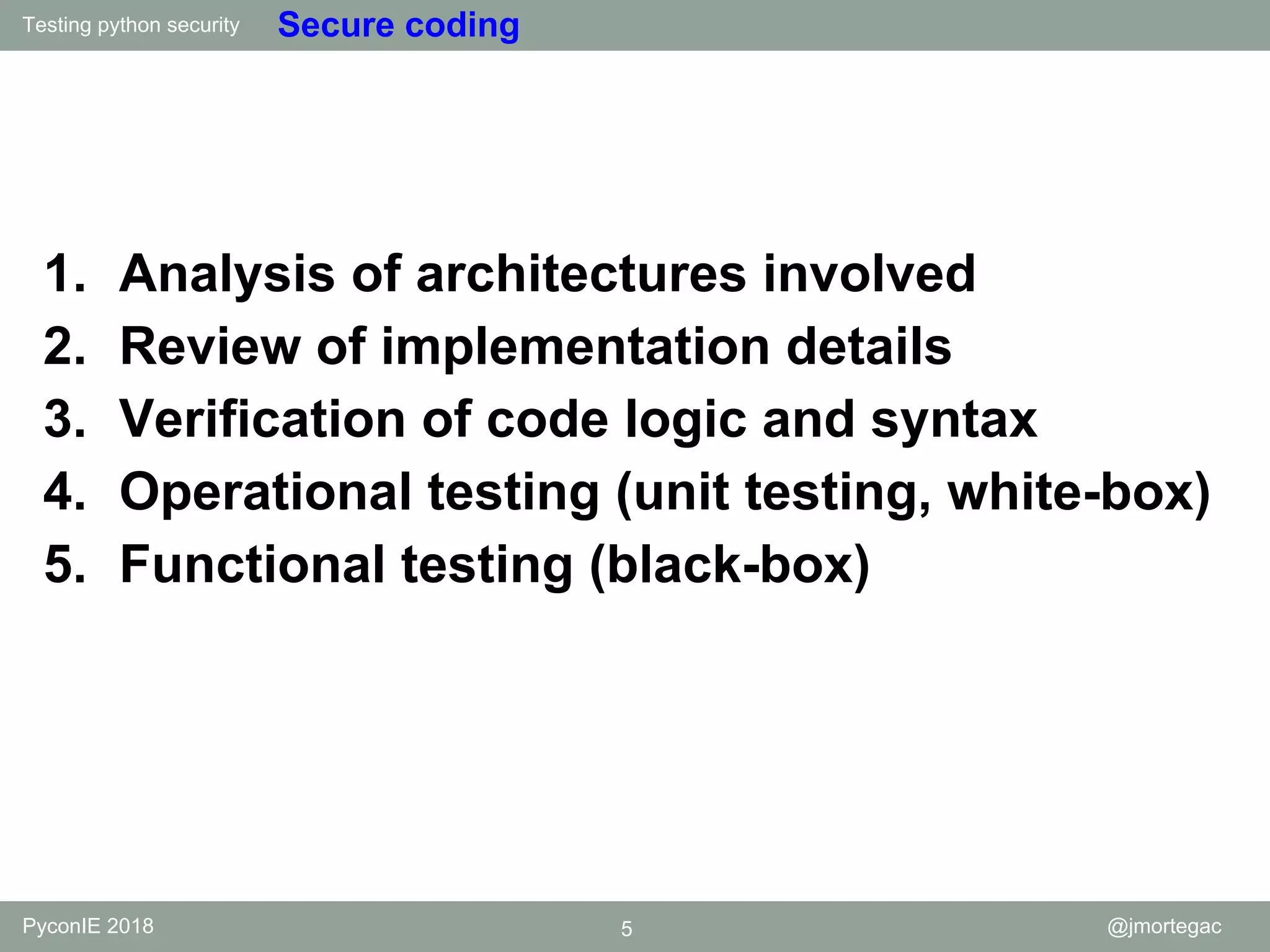 Testing python security PyconIE 2018 5 @jmortegac Secure coding 1. Analysis of architectures involved 2. Review of implementation details 3. Verification of code logic and syntax 4. Operational testing (unit testing, white-box) 5. Functional testing (black-box) 