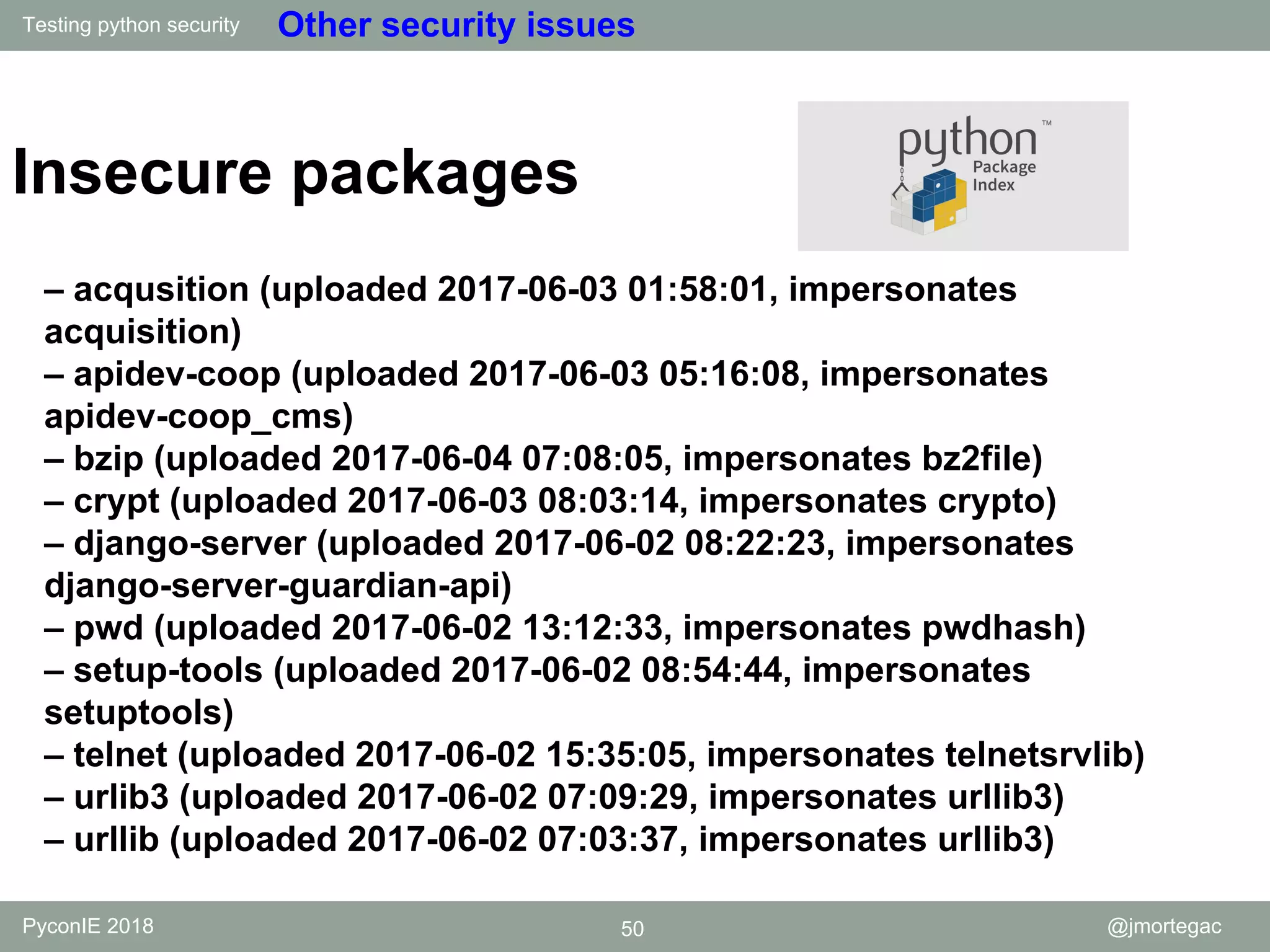 Testing python security PyconIE 2018 50 @jmortegac Other security issues Insecure packages – acqusition (uploaded 2017-06-03 01:58:01, impersonates acquisition) – apidev-coop (uploaded 2017-06-03 05:16:08, impersonates apidev-coop_cms) – bzip (uploaded 2017-06-04 07:08:05, impersonates bz2file) – crypt (uploaded 2017-06-03 08:03:14, impersonates crypto) – django-server (uploaded 2017-06-02 08:22:23, impersonates django-server-guardian-api) – pwd (uploaded 2017-06-02 13:12:33, impersonates pwdhash) – setup-tools (uploaded 2017-06-02 08:54:44, impersonates setuptools) – telnet (uploaded 2017-06-02 15:35:05, impersonates telnetsrvlib) – urlib3 (uploaded 2017-06-02 07:09:29, impersonates urllib3) – urllib (uploaded 2017-06-02 07:03:37, impersonates urllib3) 