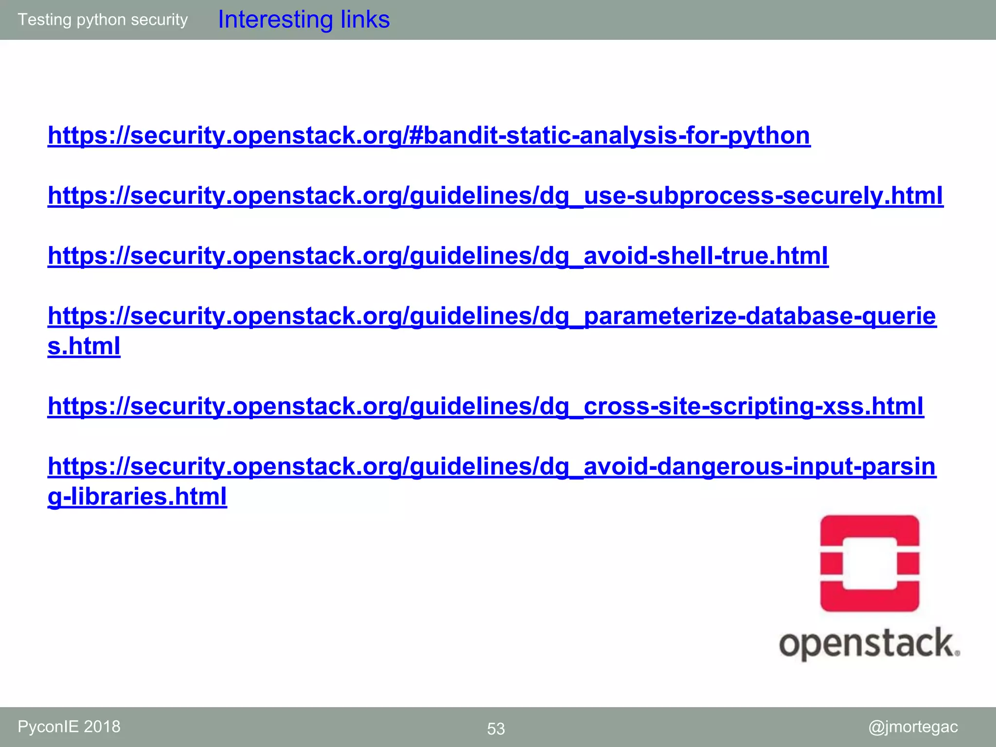 Testing python security PyconIE 2018 53 @jmortegac Interesting links https://security.openstack.org/#bandit-static-analysis-for-python https://security.openstack.org/guidelines/dg_use-subprocess-securely.html https://security.openstack.org/guidelines/dg_avoid-shell-true.html https://security.openstack.org/guidelines/dg_parameterize-database-querie s.html https://security.openstack.org/guidelines/dg_cross-site-scripting-xss.html https://security.openstack.org/guidelines/dg_avoid-dangerous-input-parsin g-libraries.html 