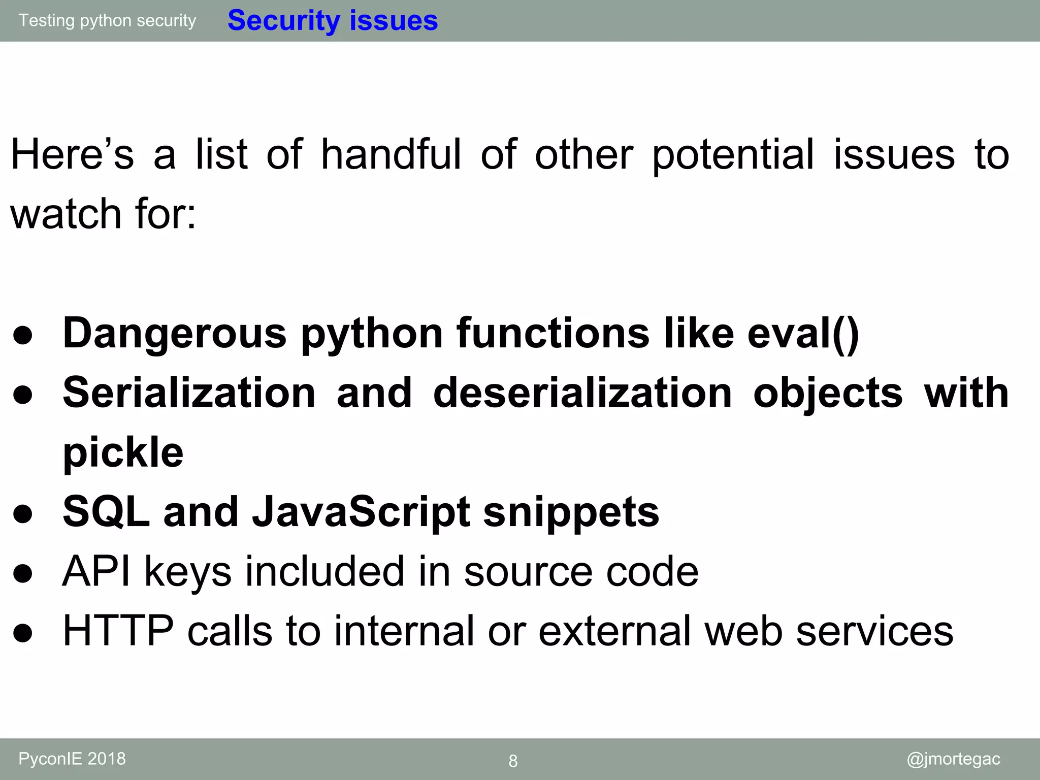 Testing python security PyconIE 2018 8 @jmortegac Security issues Here’s a list of handful of other potential issues to watch for: ● Dangerous python functions like eval() ● Serialization and deserialization objects with pickle ● SQL and JavaScript snippets ● API keys included in source code ● HTTP calls to internal or external web services 