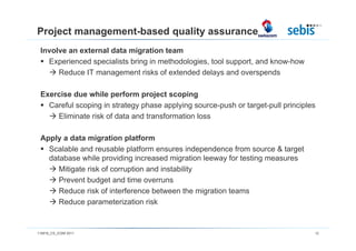 Project management-based quality assurance
 Involve an external data migration team
   Experienced specialists bring in methodologies, tool support, and know-how
      Reduce IT management risks of extended delays and overspends

 Exercise due while perform project scoping
   Careful scoping in strategy phase applying source-push or target-pull principles
     Eliminate risk of data and transformation loss

 Apply a data migration platform
   Scalable and reusable platform ensures independence from source & target
   database while providing increased migration leeway for testing measures
      Mitigate risk of corruption and instability
      Prevent budget and time overruns
      Reduce risk of interference between the migration teams
      Reduce parameterization risk


110816_CS_ICSM 2011                                                               12
 