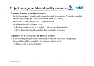 Project management-based quality assurance
 Thoroughly analyze and cleanse data
   In-depth analysis helps to understand the data’s semantics & structure and to
   seize migration project’s characteristics more accurately
      Prevent project delays and budget overruns
      Mitigate the risks of corruption
      Reduce performance and stability risk for target application
      Bring down the risk of unstable data migration programs

 Migrate in an incremental and iterative manner
   Early and regular generation of migration results ensures a high project
   traceability and the possibility for frequent adjustments
      Reduce risk of project failure




110816_CS_ICSM 2011                                                                13
 