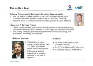 The author team

Software Engineering for Business Information Systems (sebis)
   Prof. Dr. Florian Matthes is holder of the chair Software Engineering for
   Business Information Systems (sebis) at the TU München, Germany
   Research areas in Enterprise Architecture Management & Social Software

 Swisscom IT Services Finance
   Design, implementation, and operations of IT systems (customer-specific and
   standard software) and BPO services for ~190 banking & insurance institutions
   The Testing & QA group offers management and technical consulting, test
   automation, and testing as a services

    Christian Neubert                                Authors
                      PhD student at sebis,             Dr. Klaus Haller (Swisscom IT
                      primary research area: Web        Services Finance)
                      2.0 Tools, Hybrid Wikis,          Prof. Florian Matthes (TU München)
                      Model driven development
                                                        Christopher Schulz (TU München)
                      Professional working
                      experience as software
                      engineer in the area of
                      logistics
110816_CS_ICSM 2011                                                                      2
 