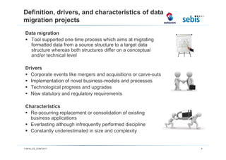 Definition, drivers, and characteristics of data
migration projects
 Data migration
   Tool supported one-time process which aims at migrating
   formatted data from a source structure to a target data
   structure whereas both structures differ on a conceptual
   and/or technical level

 Drivers
   Corporate events like mergers and acquisitions or carve-outs
   Implementation of novel business-models and processes
   Technological progress and upgrades
   New statutory and regulatory requirements

 Characteristics
   Re-occurring replacement or consolidation of existing
   business applications
   Everlasting although infrequently performed discipline
   Constantly underestimated in size and complexity


110816_CS_ICSM 2011                                               4
 