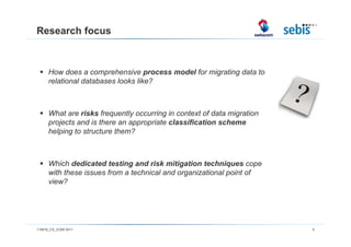 Research focus



      How does a comprehensive process model for migrating data to
      relational databases looks like?



      What are risks frequently occurring in context of data migration
      projects and is there an appropriate classification scheme
      helping to structure them?



      Which dedicated testing and risk mitigation techniques cope
      with these issues from a technical and organizational point of
      view?




110816_CS_ICSM 2011                                                      5
 