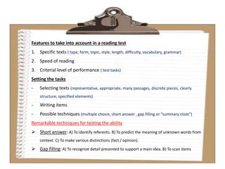 Features to take into account in a reading test
1. Specific texts ( type, form, topic, style, length, difficulty, vocabulary, grammar)
2. Speed of reading
3. Criterial level of performance ( test tasks)
Setting the tasks
- Selecting texts (representative, appropriate, many passages, discrete pieces, clearly
structure, specified elements)
- Writing items
- Possible techniques (multiple choice, short answer , gap filling or “summary cloze”)
Remarkable techniques for testing the ability
 Short answer: A) To identify referents. B) To predict the meaning of unknown words from
context. C) To make various distinctions (fact / opinion).
 Gap filling: A) To recognize detail presented to support a main idea. B) To scan items
 