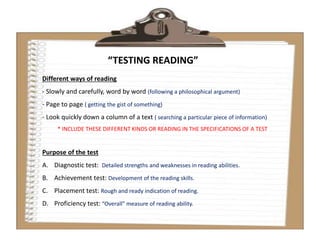 Different ways of reading
- Slowly and carefully, word by word (following a philosophical argument)
- Page to page ( getting the gist of something)
- Look quickly down a column of a text ( searching a particular piece of information)
* INCLUDE THESE DIFFERENT KINDS OR READING IN THE SPECIFICATIONS OF A TEST
Purpose of the test
A. Diagnostic test: Detailed strengths and weaknesses in reading abilities.
B. Achievement test: Development of the reading skills.
C. Placement test: Rough and ready indication of reading.
D. Proficiency test: “Overall” measure of reading ability.
“TESTING READING”
 