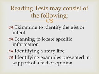 
 Skimming to identify the gist or
intent
 Scanning to locate specific
information
 Identifying a story line
 Identifying examples presented in
support of a fact or opinion
Reading Tests may consist of
the following:
 