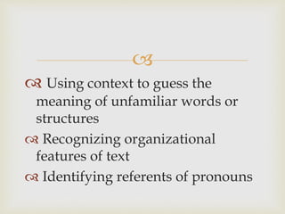 
 Using context to guess the
meaning of unfamiliar words or
structures
 Recognizing organizational
features of text
 Identifying referents of pronouns
 